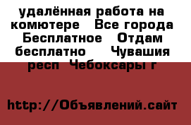 удалённая работа на комютере - Все города Бесплатное » Отдам бесплатно   . Чувашия респ.,Чебоксары г.